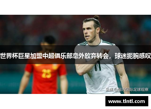 世界杯巨星加盟中超俱乐部意外放弃转会，球迷扼腕感叹